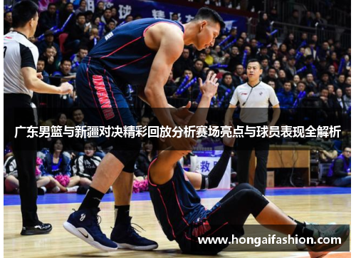 广东男篮与新疆对决精彩回放分析赛场亮点与球员表现全解析